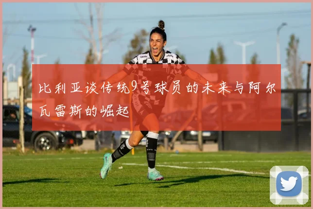 比利亚谈传统9号球员的未来与阿尔瓦雷斯的崛起