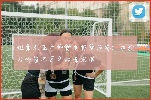 坦桑尼亚主帅赞老将萨马塔：经验与价值不因年龄而减退
