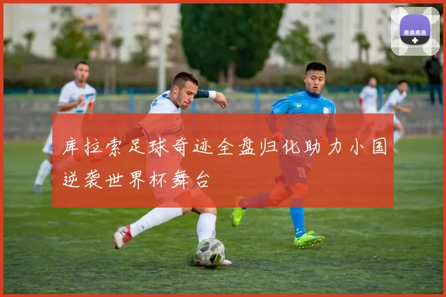 库拉索足球奇迹全盘归化助力小国逆袭世界杯舞台