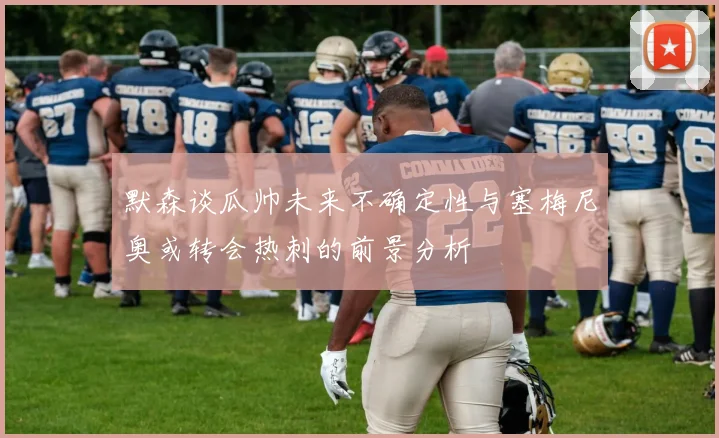 默森谈瓜帅未来不确定性与塞梅尼奥或转会热刺的前景分析
