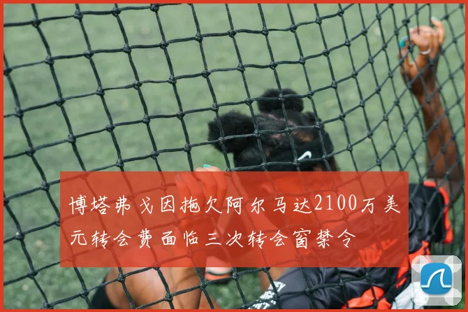博塔弗戈因拖欠阿尔马达2100万美元转会费面临三次转会窗禁令