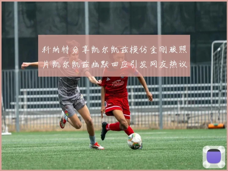 科纳特分享凯尔凯兹模仿金刚狼照片凯尔凯兹幽默回应引发网友热议