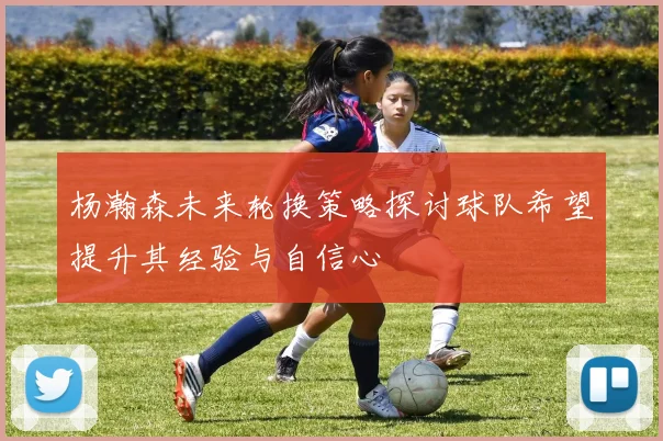 杨瀚森未来轮换策略探讨球队希望提升其经验与自信心