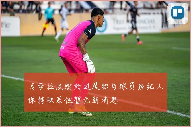 马萨拉谈续约进展称与球员经纪人保持联系但暂无新消息