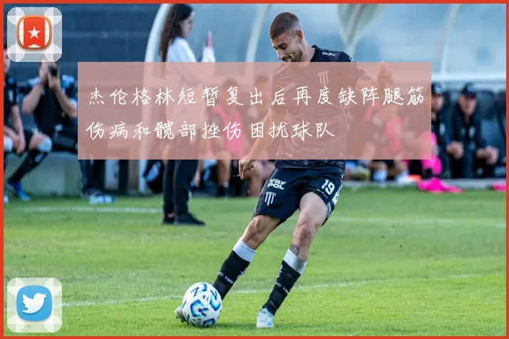 杰伦格林短暂复出后再度缺阵腿筋伤病和髋部挫伤困扰球队