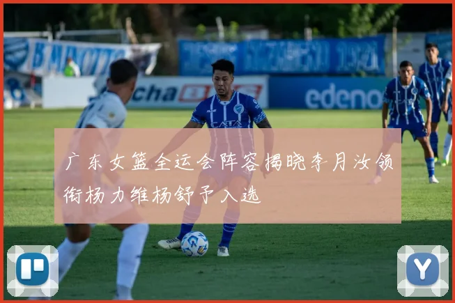 广东女篮全运会阵容揭晓李月汝领衔杨力维杨舒予入选