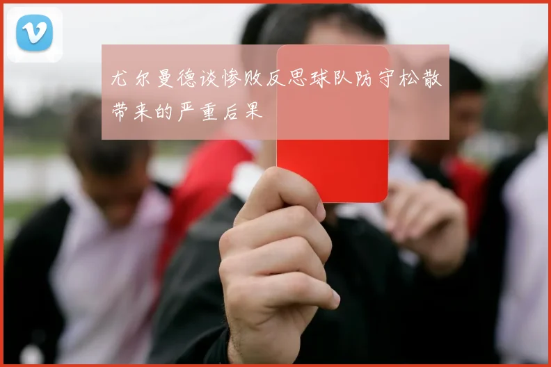 尤尔曼德谈惨败反思球队防守松散带来的严重后果