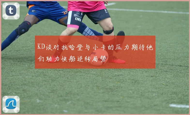 KD谈对抗哈登与小卡的压力期待他们助力快船逆转局势