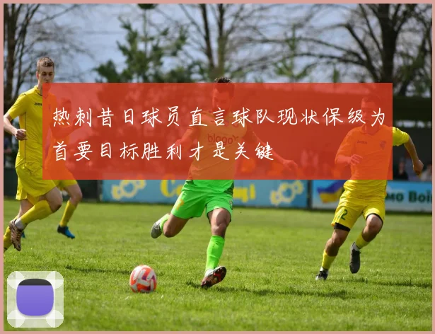 热刺昔日球员直言球队现状保级为首要目标胜利才是关键