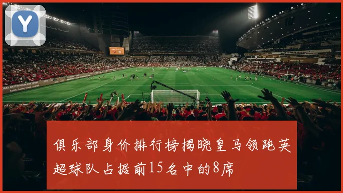 俱乐部身价排行榜揭晓皇马领跑英超球队占据前15名中的8席