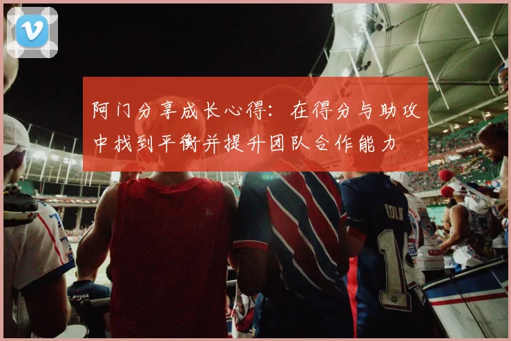 阿门分享成长心得：在得分与助攻中找到平衡并提升团队合作能力
