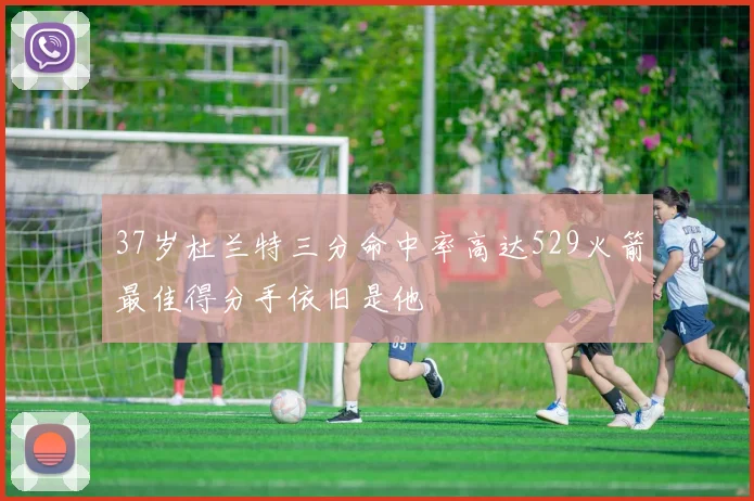 37岁杜兰特三分命中率高达529火箭最佳得分手依旧是他