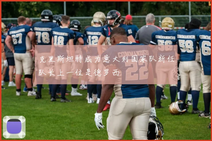 克里斯坦特成为意大利国家队新任队长上一位是德罗西