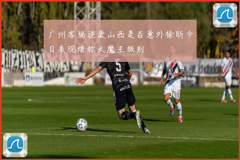 广州客场逆袭山西是否意外徐昕今日表现堪称大魔王级别