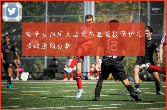 哈登分担压力后莫布里篮板保护乏力的原因分析