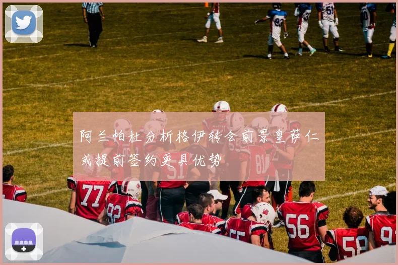 阿兰帕杜分析格伊转会前景皇萨仁或提前签约更具优势
